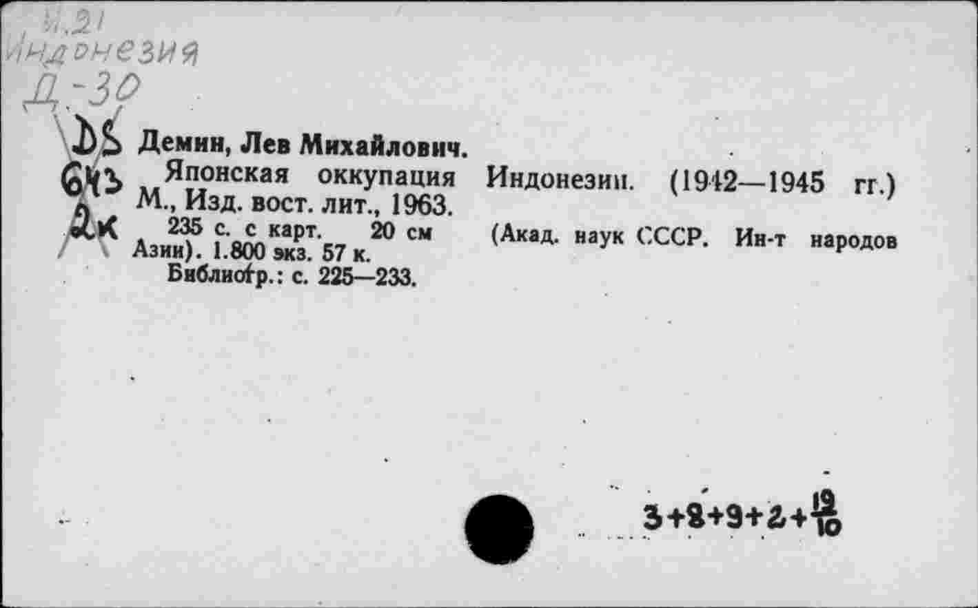 ﻿>'}НД онезия
д.-зр
Демин, Лев Михайлович.
Японская оккупация Индонезии. (1942—1945 гг)
V М„ Изд. вост, лит., 1963.	’
АзиЗ5 Г^эТб/к.20 СМ (АкаД- наук СССР- Ин т наР°дов Библис^р.: с. 225—233.